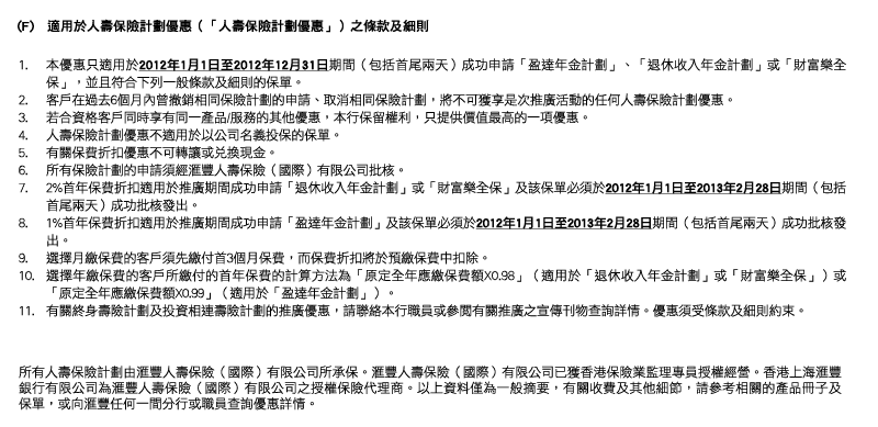 (F)   適用於人壽保險計劃優惠（「人壽保險計劃優惠」）之條款及細則
1. 本優惠只適用於2012年1月1日至2012年12月31日期間（包括首尾兩天）成功申請「盈達年金計劃」、「退休收入年金計劃」或「財富樂全保」，並且符合下列一般條款及細則的保單。
2. 客戶在過去6個月內曾撤銷相同保險計劃的申請、取消相同保險計劃，將不可獲享是次推廣活動的任何人壽保險計劃優惠。
3. 若合資格客戶同時享有同一產品/服務的其他優惠，本行保留權利，只提供價值最高的一項優惠。
4. 人壽保險計劃優惠不適用於以公司名義投保的保單。
5. 有關保費折扣優惠不可轉讓或兌換現金。
6. 所有保險計劃的申請須經匯豐人壽保險（國際）有限公司批核。
7. 2%首年保費折扣適用於推廣期間成功申請「退休收入年金計劃」或「財富樂全保」及該保單必須於2012年1月1日至2013年2月28日期間（包括首尾兩天）成功批核發出。
8. 1%首年保費折扣適用於推廣期間成功申請「盈達年金計劃」及該保單必須於2012年1月1日至2013年2月28日期間（包括首尾兩天）成功批核發出。
9. 選擇月繳保費的客戶須先繳付首3個月保費，而保費折扣將於預繳保費中扣除。
10. 選擇年繳保費的客戶所繳付的首年保費的計算方法為「原定全年應繳保費額X0.98」（適用於「退休收入年金計劃」或「財富樂全保」）或「原定全年應繳保費額X0.99」（適用於「盈達年金計劃」）。
11. 有關終身壽險計劃及投資相連壽險計劃的推廣優惠，請聯絡本行職員或參閱有關推廣之宣傳刊物查詢詳情。優惠須受條款及細則約束。

所有人壽保險計劃由匯豐人壽保險（國際）有限公司所承保。匯豐人壽保險（國際）有限公司已獲香港保險業監理專員授權經營。香港上海匯豐銀行有限公司為匯豐人壽保險（國際）有限公司之授權保險代理商。以上資料僅為一般摘要，有關收費及其他細節，請參考相關的產品冊子及保單，或向匯豐任何一間分行或職員查詢優惠詳情。