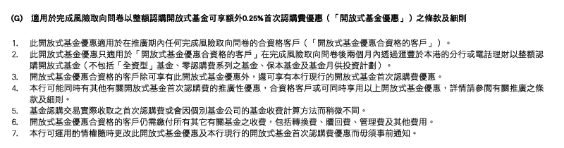 (G)   適用於完成風險取向問卷以整額認購開放式基金可享額外0.25%首次認購費優惠（「開放式基金優惠」）之條款及細則
1. 此開放式基金優惠適用於在推廣期內任何完成風險取向問卷的合資格客戶（「開放式基金優惠合資格的客戶」）。
2. 此開放式基金優惠只適用於「開放式基金優惠合資格的客戶」在完成風險取向問卷後兩個月內透過匯豐於本港的分行或電話理財以整額認購開放式基金（不包括「全資型」基金、零認購費系列之基金、保本基金及基金月供投資計劃）。
3. 開放式基金優惠合資格的客戶除可享有此開放式基金優惠外，還可享有本行現行的開放式基金首次認購費優惠。
4. 本行可能同時有其他有關開放式基金首次認購費的推廣性優惠，合資格客戶或可同時享用以上開放式基金優惠，詳情請參閱有關推廣之條款及細則。
5. 基金認購交易實際收取之首次認購費或會因個別基金公司的基金收費計算方法而稍微不同。
6. 開放式基金優惠合資格的客戶仍需繳付所有其它有關基金之收費，包括轉換費、贖回費、管理費及其他費用。
7. 本行可運用酌情權隨時更改此開放式基金優惠及本行現行的開放式基金首次認購費優惠而毋須事前通知。