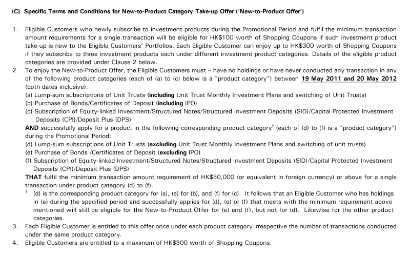 (C)  Specific Terms and Conditions for New-to-Product Category Take-up Offer ('New-to-Product Offer')
1. Eligible Customers who newly subscribe to investment products during the Promotional Period and fulfil the minimum transaction amount requirements for a single transaction will be eligible for HK$100 worth of Shopping Coupons if such investment product take-up is new to the Eligible Customers' Portfolios. Each Eligible Customer can enjoy up to HK$300 worth of Shopping Coupons if they subscribe to three investment products each under different investment product categories. Details of the eligible product categories are provided under Clause 2 below.
2. To enjoy the New-to-Product Offer, the Eligible Customers must – have no holdings or have never conducted any transaction in any of the following product categories (each of (a) to (c) below is a "product category") between 19 May 2011 and 20 May 2012 (both dates inclusive):
(a) Lump-sum subscriptions of Unit Trusts (including Unit Trust Monthly Investment Plans and switching of Unit Trusts)
(b) Purchase of Bonds/Certificates of Deposit (including IPO)
(c) Subscription of Equity-linked Investment/Structured Notes/Structured Investment Deposits (SID)/Capital Protected Investment 
     Deposits (CPI)/Deposit Plus (DPS)
AND successfully apply for a product in the following corresponding product category† (each of (d) to (f) is a "product category") during the Promotional Period:
(d) Lump-sum subscriptions of Unit Trusts (excluding Unit Trust Monthly Investment Plans and switching of unit trusts)
(e) Purchase of Bonds /Certificates of Deposit (excluding IPO)
(f) Subscription of Equity-linked Investment/Structured Notes/Structured Investment Deposits (SID)/Capital Protected Investment 
    Deposits (CPI)/Deposit Plus (DPS)
THAT fulfil the minimum transaction amount requirement of HK$50,000 (or equivalent in foreign currency) or above for a single transaction under product category (d) to (f).
†   (d) is the corresponding product category for (a), (e) for (b), and (f) for (c).  It follows that an Eligible Customer who has holdings 
    in (a) during the specified period and successfully applies for (d), (e) or (f) that meets with the minimum requirement above 
    mentioned will still be eligible for the New-to-Product Offer for (e) and (f), but not for (d).  Likewise for the other product 
    categories.
3. Each Eligible Customer is entitled to this offer once under each product category irrespective the number of transactions conducted under the same product category.
4. Eligible Customers are entitled to a maximum of HK$300 worth of Shopping Coupons.