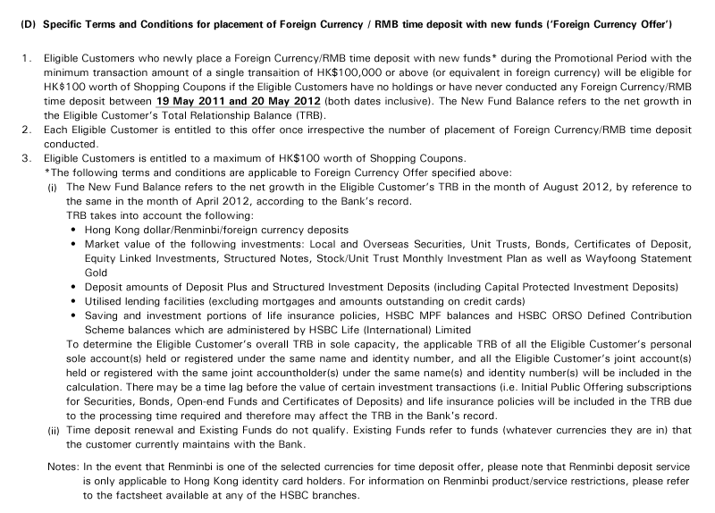 (D)  Specific Terms and Conditions for placement of Foreign Currency / RMB time deposit with new funds ('Foreign Currency Offer')
1. Eligible Customers who newly place a Foreign Currency/RMB time deposit with new funds* during the Promotional Period with the minimum transaction amount of a single transaition of HK$100,000 or above (or equivalent in foreign currency) will be eligible for HK$100 worth of Shopping Coupons if the Eligible Customers have no holdings or have never conducted any Foreign Currency/RMB time deposit between 19 May 2011 and 20 May 2012 (both dates inclusive). The New Fund Balance refers to the net growth in the Eligible Customer's Total Relationship Balance (TRB).
2. Each Eligible Customer is entitled to this offer once irrespective the number of placement of Foreign Currency/RMB time deposit conducted.
3. Eligible Customers is entitled to a maximum of HK$100 worth of Shopping Coupons.
*The following terms and conditions are applicable to Foreign Currency Offer specified above:
(i) The New Fund Balance refers to the net growth in the Eligible Customer's TRB in the month of August 2012, by reference to the same in the month of April 2012, according to the Bank's record. 
TRB takes into account the following:
Hong Kong dollar/Renminbi/foreign currency deposits
Market value of the following investments: Local and Overseas Securities, Unit Trusts, Bonds, Certificates of Deposit, Equity Linked Investments, Structured Notes, Stock/Unit Trust Monthly Investment Plan as well as Wayfoong Statement Gold
Deposit amounts of Deposit Plus and Structured Investment Deposits (including Capital Protected Investment Deposits)
Utilised lending facilities (excluding mortgages and amounts outstanding on credit cards)
Saving and investment portions of life insurance policies, HSBC MPF balances and HSBC ORSO Defined Contribution Scheme balances which are administered by HSBC Life (International) Limited
To determine the Eligible Customer's overall TRB in sole capacity, the applicable TRB of all the Eligible Customer's personal sole account(s) held or registered under the same name and identity number, and all the Eligible Customer's joint account(s) held or registered with the same joint accountholder(s) under the same name(s) and identity number(s) will be included in the calculation. There may be a time lag before the value of certain investment transactions (i.e. Initial Public Offering subscriptions for Securities, Bonds, Open-end Funds and Certificates of Deposits) and life insurance policies will be included in the TRB due to the processing time required and therefore may affect the TRB in the Bank's record.
(ii) Time deposit renewal and Existing Funds do not qualify. Existing Funds refer to funds (whatever currencies they are in) that the customer currently maintains with the Bank.
Notes: In the event that Renminbi is one of the selected currencies for time deposit offer, please note that Renminbi deposit service is only applicable to Hong Kong identity card holders. For information on Renminbi product/service restrictions, please refer to the factsheet available at any of the HSBC branches.