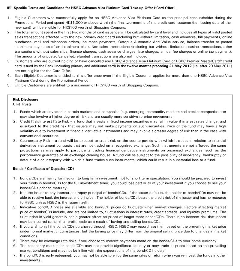 (E)  Specific Terms and Conditions for HSBC Advance Visa Platinum Card Take-up Offer ('Card Offer')
1. Eligible Customers who successfully apply for an HSBC Advance Visa Platinum Card as the principal accountholder during the Promotional Period and spend HK$1,000 or above within the first two months of the credit card issuance (i.e. issuing date of the
new card) will be eligible for HK$100 worth of Shopping Coupons. 
2. The total amount spent in the first two months of card issuance will be calculated by card level and includes all types of valid posted sales transactions effected with the new primary credit card (including but without limitation, cash advances, bill payments, online purchases, mail and telephone orders, insurance payments, Octopus Automatic Add Value service, balance transfer or posted instalment payments of an instalment plan). Non-sales transactions (including but without limitation, casino transactions, other transactions without sales slips, finance charges, cash advance charges, late charges, annual fee charges or online tax payment). The amounts of unposted/cancelled/refunded transactions are also not included.
3. Customers who are current holding or have cancelled any HSBC Advance Visa Platinum Card or HSBC Premier MasterCard® credit card issued by the Bank (including primary and additional card) in the twelve months preceding 21 May 2012 (i.e. after 20 May 2011) are not eligible for the Card Offer.
4. Each Eligible Customer is entitled to this offer once even if the Eligible Customer applies for more than one HSBC Advance Visa Platinum Card during the Promotional Period.
5. Eligible Customers are entitled to a maximum of HK$100 worth of Shopping Coupons.

Risk Disclosure 
Unit Trusts

1. Funds which are invested in certain markets and companies (e.g. emerging, commodity markets and smaller companies etc) may also involve a higher degree of risk and are usually more sensitive to price movements.
2. Credit Risk/Interest Rate Risk – a fund that invests in fixed income securities may fall in value if interest rates change, and is subject to the credit risk that issuers may not make payments on such securities. Price of the fund may have a high volatility due to investment in financial derivative instruments and may involve a greater degree of risk than in the case with conventional securities.
3. Counterparty Risk – a fund will be exposed to credit risk on the counterparties with which it trades in relation to financial derivative instrument contracts that are not traded on a recognised exchange. Such instruments are not afforded the same protections as may apply to participants trading financial derivative instruments on organised exchanges, such as the performance guarantee of an exchange clearing house. A fund will be subject to the possibility of insolvency, bankruptcy or default of a counterparty with which a fund trades such instruments, which could result in substantial loss to a fund.

Bonds / Certificates of Deposits (CD)

1. Bonds/CDs are mainly for medium to long term investment, not for short term speculation. You should be prepared to invest your funds in bonds/CDs for the full investment tenor; you could lose part or all of your investment if you choose to sell your bonds/CDs prior to maturity.
2. It is the issuer to pay interest and repay principal of bonds/CDs. If the issuer defaults, the holder of bonds/CDs may not be able to receive back the interest and principal. The holder of bonds/CDs bears the credit risk of the issuer and has no recourse to HSBC unless HSBC is the issuer itself.
3. Indicative bond/CD prices are available and bond/CD prices do fluctuate when market changes. Factors affecting market price of bonds/CDs include, and are not limited to, fluctuations in interest rates, credit spreads, and liquidity premiums. The fluctuation in yield generally has a greater effect on prices of longer tenor bonds/CDs. There is an inherent risk that losses may be incurred rather than profit made as a result of buying and selling bonds/CDs.
4. If you wish to sell the bonds/CDs purchased through HSBC, HSBC may repurchase them based on the prevailing market price under normal market circumstances, but the buying price may differ from the original selling price due to changes in market conditions.
5. There may be exchange rate risks if you choose to convert payments made on the bonds/CDs to your home currency.
6. The secondary market for bonds/CDs may not provide significant liquidity or may trade at prices based on the prevailing market conditions and may not be inline with the expectations of the bond/CD holders.
7. If a bond/CD is early redeemed, you may not be able to enjoy the same rates of return when you re-invest the funds in other investments.