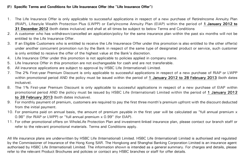 (F)  Specific Terms and Conditions for Life Insurenace Offer (the "Life Insurance Offer") 
1. The Life Insurance Offer is only applicable to successful applications in respect of a new purchase of RetireIncome Annuity Plan (RIAP), Lifestyle Wealth Protection Plus (LWPP) or EarlyIncome Annuity Plan (EIAP) within the period of 1 January 2012 to 31 December 2012 (both dates inclusive) and shall at all times be subject to below Terms and Conditions
2. A customer who has withdrawn/cancelled an application/policy for the same insurance plan within the past six months will not be entitled to the Life Insurance Offer.
3. If an Eligible Customers who is entitled to receive the Life Insurenace Offer under this promotion is also entitled to the other offer(s) under another concurrent promotion run by the Bank in respect of the same type of designated product or service, such customer is only entitled to receive the offer of the highest value at the Bank's discretion.
4. Life Insurance Offer under this promotion is not applicable to policies applied in company name.
5. Life Insurance Offer in this promotion are not exchangeable for cash and are not transferable.
6. All insurance applications are subject to approval by HSBC Life (International) Limited.
7. The 2% First-year Premium Discount is only applicable to successful applications in respect of a new purchase of RIAP or LWPP within promotional period AND the policy must be issued within the period of 1 January 2012 to 28 February 2013 (both dates inclusive).
8. The 1% First-year Premium Discount is only applicable to successful applications in respect of a new purchase of EIAP within promotional period AND the policy must be issued by HSBC Life (International) Limited within the period of 1 January 2012 to 28 February 2013 (both dates inclusive).
9. For monthly payment of premium, customers are required to pay the first three month's premium upfront with the discount deducted from the initial payment.
10. For premiums paid on annual basis, the amount of premium payable in the first year will be calculated as "full annual premium x 0.98" (for RIAP or LWPP) or "full annual premium x 0.99" (for EIAP).
11. For other promotional offers on WholeLife Protection Plan and investment-linked insurance plan, please contact our branch staff or refer to the relevant promotional materials. Terms and Conditions apply.

All life insurance plans are underwritten by HSBC Life (International) Limited. HSBC Life (International) Limited is authorised and regulated by the Commissioner of Insurance of the Hong Kong SAR. The Hongkong and Shanghai Banking Corporation Limited is an insurance agent authorised by HSBC Life (International) Limited. The information shown is intended as a general summary. For charges and details, please refer to the relevant Product Brochures and policies or contact any HSBC branches or staff for offer details.