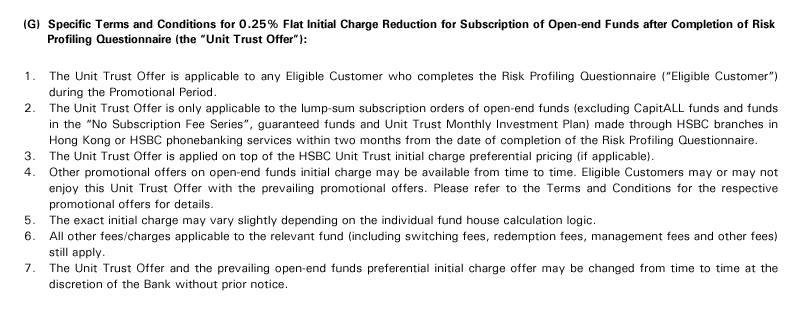 (G)  Specific Terms and Conditions for 0.25% Flat Initial Charge Reduction for Subscription of Open-end Funds after Completion of Risk Profiling Questionnaire (the "Unit Trust Offer"):
1. The Unit Trust Offer is applicable to any Eligible Customer who completes the Risk Profiling Questionnaire ("Eligible Customer") during the Promotional Period. 
2. The Unit Trust Offer is only applicable to the lump-sum subscription orders of open-end funds (excluding CapitALL funds and funds in the "No Subscription Fee Series", guaranteed funds and Unit Trust Monthly Investment Plan) made through HSBC branches in Hong Kong or HSBC phonebanking services within two months from the date of completion of the Risk Profiling Questionnaire.
3. The Unit Trust Offer is applied on top of the HSBC Unit Trust initial charge preferential pricing (if applicable).
4. Other promotional offers on open-end funds initial charge may be available from time to time. Eligible Customers may or may not enjoy this Unit Trust Offer with the prevailing promotional offers. Please refer to the Terms and Conditions for the respective promotional offers for details.
5. The exact initial charge may vary slightly depending on the individual fund house calculation logic.
6. All other fees/charges applicable to the relevant fund (including switching fees, redemption fees, management fees and other fees) still apply.
7. The Unit Trust Offer and the prevailing open-end funds preferential initial charge offer may be changed from time to time at the discretion of the Bank without prior notice.