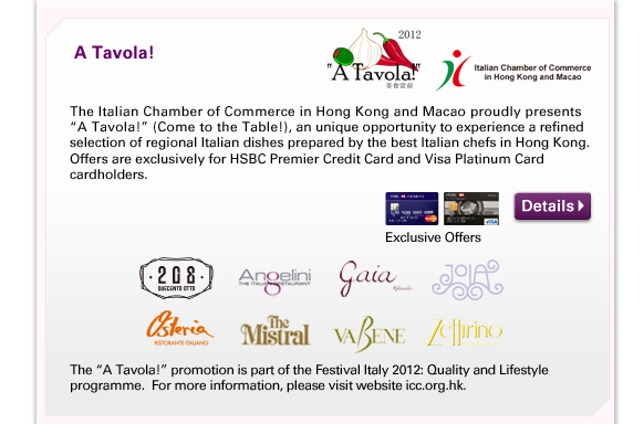 A Tavola! - The Italian Chamber of Commerce in Hong Kong and Macao proudly presents “A Tavola!” (Come to the Table!), an unique opportunity to experience a refined selection of regional Italian dishes prepared by the best Italian chefs in Hong Kong.  Offers are exclusively for HSBC Premier Credit Card and Visa Platinum Card cardholders.
                  
The “A Tavola!” promotion is part of the Festival Italy 2012: Quality and Lifestyle programme.  For more information, please visit website icc.org.hk.

