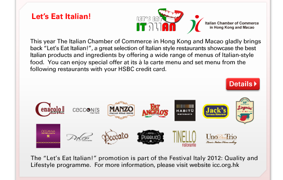 Let's Eat Italian! - This year The Italian Chamber of Commerce in Hong Kong and Macao gladly brings back “Let's Eat Italian!”, a great selection of Italian style restaurants showcase the best Italian products and ingredients by offering a wide range of menus of Italian-style food.  You can enjoy special offer at its à la carte menu and set menu from the following restaurants with your HSBC credit card.

The “Let's Eat Italian!” promotion is part of the Festival Italy 2012: Quality and Lifestyle programme.  For more information, please visit website icc.org.hk
