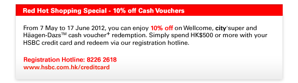 Red Hot Shopping Special - 10% off Cash Vouchers
From 7 May to 17 June 2012, you can enjoy 10% off on Wellcome, city'super and Häagen-DazsTM cash voucher+ redemption. Simply spend HK$500 or more with your HSBC credit card and redeem via our registration hotline. 

Registration Hotline: 8226 2618
www.hsbc.com.hk/creditcard 