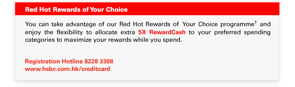 Red Hot Rewards of Your Choice -
You can take advantage of our Red Hot Rewards of  Your Choice programme† and enjoy the flexibility to allocate extra 5X RewardCash to your preferred spending categories to maximize your rewards while you spend. 

Registration Hotline 8228 3308
www.hsbc.com.hk/creditcard