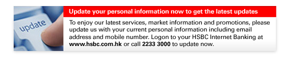 Update your personal information now to get the latest updates
To enjoy our latest services, market information and promotions, please update us with your current personal information including email 
address and mobile number. Logon to your HSBC Internet Banking at www.hsbc.com.hk or call 2233 3000 to update now.


