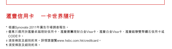 匯豐信用卡    一卡世界隨行
* 根據Synovate 2011年廣告市場調查報告。
†優惠只適用於匯豐卓越理財信用卡、匯豐運籌理財白金Visa卡、匯豐白金Visa卡、匯豐銀聯雙幣鑽石信用卡或CODE卡。
‡ 須受條款及細則約束。詳情請瀏覽www.hsbc.com.hk/creditcard。
¶ 須受條款及細則約束。