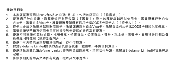 條款及細則：
1. 本推廣優惠適用於2012年5月31日至6月6日，包括首尾兩日（「推廣期」）。
2. 優惠適用於由香港上海匯豐銀行有限公司（「匯豐」）發出的匯豐卓越理財信用卡、匯豐運籌理財白金Visa卡、匯豐白金Visa卡、匯豐銀聯雙幣鑽石信用卡或CODE卡持卡人（「持卡人」）。
3. 持卡人必須以匯豐卓越理財信用卡、匯豐運籌理財白金Visa卡、匯豐白金Visa卡或CODE卡簽賬以享優惠。
4. 匯豐銀聯雙幣鑽石信用卡只可於接受該卡簽賬的分店享有優惠。
5. 優惠不可與任何其他折扣、推廣優惠、特價貨品、公價貨品、禮券、現金券、貴賓卡、貴賓積分計劃及會員優惠同時使用（除特別聲明外）。
6. 優惠不可兌換現金或轉換其他貨品，亦不得轉讓。
7. 對於Sidefame Limited提供的產品及服務質素，匯豐概不承擔任何責任。
8. 優惠須受匯豐及Sidefame Limited的條款及細則約束。如有任何爭議，匯豐及Sidefame Limited保留最終決定權。
9. 條款及細則的中英文本如有歧義，概以英文本為準。