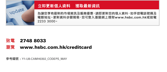 立即更新個人資料    獲取最新資訊
為讓您享有最新的市場資訊及服務優惠，請即更新您的個人資料，如手提電話號碼及電郵地址。更新資料步驟簡易，您可登入匯豐網上理財www.hsbc.com.hk或致電2233 3000。
致電    2748 8033
瀏覽    www.hsbc.com.hk/creditcard
參考編號 : Y1-U8-CAMH0302_CODEPS_MAY