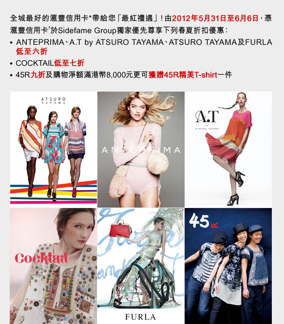 全城最好的匯豐信用卡*帶給您「最紅禮遇」！由2012年5月31日至6月6日，憑匯豐信用卡†於Sidefame Group獨家優先尊享下列春夏折扣優惠：
• ANTEPRIMA、A.T by ATSURO TAYAMA、ATSURO TAYAMA及FURLA低至六折
• COCKTAIL低至七折
• 45R九折及購物淨額滿港幣8,000元更可獲贈45R精美T-shirt一件