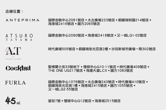 店舖位置：
ANTEPRIMA  |  國際金融中心2081號店 • 太古廣場223號店 • 銅鑼灣利園214號店 • 海港城2416號店 • 圓方2065號店
ATSURO TAYAMA  |  國際金融中心2090號店 • 海港城2419號店 • 又一城LG1-02號店
A.T by ATSURO TAYAMA  |  時代廣場505號店 • 銅鑼灣崇光百貨2樓 • 沙田新城市廣場一期302號店 
COCKTAIL  |  聖佛蘭士街33號地下 • 禮頓中心G10-11號店 • 時代廣場409號店 • THE ONE UG217號店 • 海運大廈LCX • 圓方1083號店
FURLA  |  國際金融中心1076號店 • 太古廣場243號店 • 時代廣場410號店 • 銅鑼灣崇光百貨1樓 • 海港城2415號店 • 圓方1055號店 • 又一城LG2-55號店
45R  |  星街7號 • 禮頓中心G12號店 • 海港城2515號店