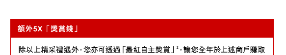 額外5X「獎賞錢」
除以上精采禮遇外，您亦可透過「最紅自主獎賞」‡，讓您全年於上述商戶賺取