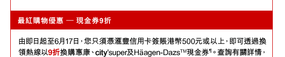 最紅購物優惠 – 現金券9折
由即日起至6月17日，您只須憑匯豐信用卡簽賬港幣500元或以上，即可透過換領熱線以9折換購惠康、city'super及Häagen-DazsTM現金券¶。查詢有關詳情