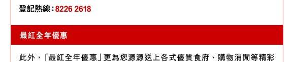 登記熱線：8226 2618 
最紅全年優惠
此外，「最紅全年優惠」更為您源源送上各式優質食府、購物消閒等精彩