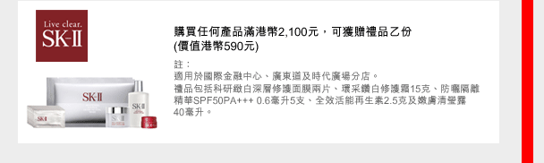 SK-II
購買任何產品滿港幣2,100元，可獲贈禮品乙份
(價值港幣590元)
註：
適用於國際金融中心、廣東道及時代廣場分店。
禮品包括科研緻白深層修護面膜兩片、環采鑽白修護霜15克、防曬隔離精華SPF50PA+++ 0.6毫升5支、全效活能再生素2.5克及嫩膚清瑩露  40毫升。