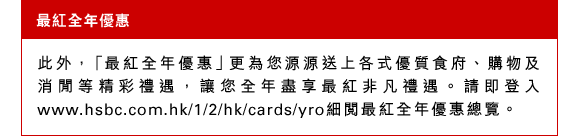最紅全年優惠 
此外，「最紅全年優惠」更為您源源送上各式優質食府、購物及消閒等精彩禮遇，讓您全年盡享最紅非凡禮遇。請即登入www.hsbc.com.hk/1/2/hk/cards/yro細閱最紅全年優惠總覽。