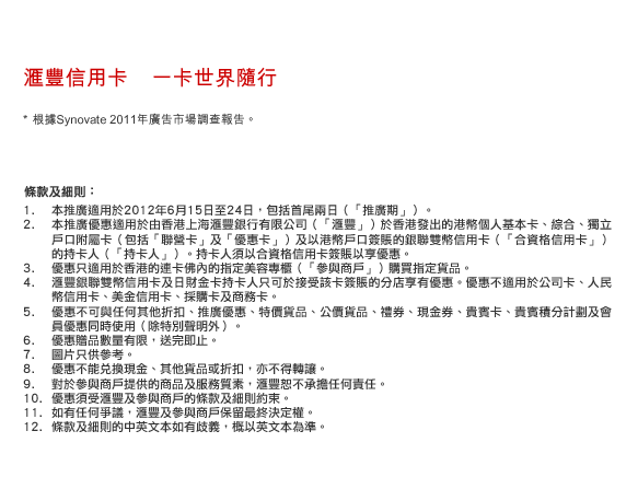 匯豐信用卡    一卡世界隨行
* 根據Synovate 2011年廣告市場調查報告。

條款及細則：
1.本推廣適用於2012年6月15日至24日，包括首尾兩日（「推廣期」）。 
2.本推廣優惠適用於由香港上海匯豐銀行有限公司（「匯豐」）於香港發出的港幣個人基本卡、綜合、獨立戶口附屬卡（包括「聯營卡」及「優惠卡」）及以港幣戶口簽賬的銀聯雙幣信用卡（「合資格信用卡」）的持卡人（「持卡人」）。持卡人須以合資格信用卡簽賬以享優惠。
3.優惠只適用於香港的連卡佛內的指定美容專櫃（「參與商戶」）購買指定貨品。
4.匯豐銀聯雙幣信用卡及日財金卡持卡人只可於接受該卡簽賬的分店享有優惠。優惠不適用於公司卡、人民幣信用卡、美金信用卡、採購卡及商務卡。
5.優惠不可與任何其他折扣、推廣優惠、特價貨品、公價貨品、禮券、現金券、貴賓卡、貴賓積分計劃及會員優惠同時使用（除特別聲明外）。
6.優惠贈品數量有限，送完即止。
7.圖片只供參考。
8.優惠不能兌換現金、其他貨品或折扣，亦不得轉讓。 
9.對於參與商戶提供的商品及服務質素，匯豐恕不承擔任何責任。 
10.優惠須受匯豐及參與商戶的條款及細則約束。
11.如有任何爭議，匯豐及參與商戶保留最終決定權。
12.條款及細則的中英文本如有歧義，概以英文本為準。