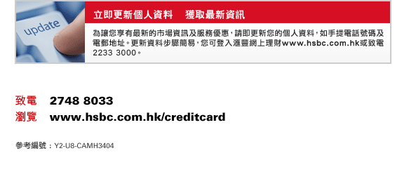 立即更新個人資料    獲取最新資訊
為讓您享有最新的市場資訊及服務優惠，請即更新您的個人資料，如手提電話號碼及電郵地址。更新資料步驟簡易，您可登入匯豐網上理財www.hsbc.com.hk或致電2233 3000。
致電    2748 8033
瀏覽    www.hsbc.com.hk/creditcard
參考編號 : Y2-U8-CAMH3404