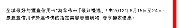 全城最好的匯豐信用卡*為您帶來「最紅禮遇」！由2012年6月15日至24日，憑匯豐信用卡於連卡佛的指定美容專櫃購物，尊享獨家優惠。