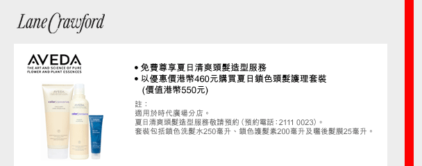 Lane Crawford
AVEDA
• 免費尊享夏日清爽頭髮造型服務
• 以優惠價港幣460元購買夏日鎖色頭髮護理套裝
   (價值港幣550元)
註：
適用於時代廣場分店。
夏日清爽頭髮造型服務敬請預約（預約電話：2111 0023）。
套裝包括鎖色洗髮水250毫升、鎖色護髮素200毫升及曬後髮膜25毫升。
