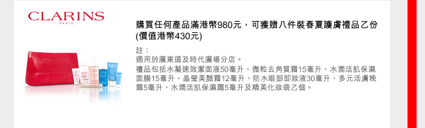 CLARINS
購買任何產品滿港幣980元，可獲贈八件裝春夏護膚禮品乙份 (價值港幣430元)
註：
適用於廣東道及時代廣場分店。
禮品包括水凝速效潔面液50毫升、微粒去角質霜15毫升、水潤活肌保濕面膜15毫升、晶瑩美顏霜12毫升、防水眼部卸妝液30毫升、多元活膚晚霜5毫升、水潤活肌保濕霜5毫升及精美化妝袋乙個。