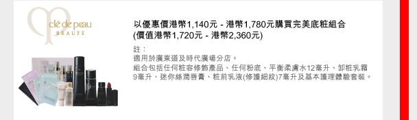 Cle de Peau BEAUTE
以優惠價港幣1,140元 - 港幣1,780元購買完美底粧組合
(價值港幣1,720元 - 港幣2,360元)
註：
適用於廣東道及時代廣場分店。
組合包括任何粧容修飾產品、任何粉底、平衡柔膚水12毫升、卸粧乳霜 9毫升、迷您絲潤唇膏、粧前乳液(修護細紋)7毫升及基本護理體驗套裝。