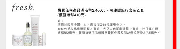 fresh
購買任何產品滿港幣2,400元，可獲贈旅行套裝乙套
(價值港幣410元) 
註：
適用於國際金融中心、廣東道及時代廣場分店。
套裝包括玫瑰保濕面膜20毫升、大豆去角質磨砂霜15毫升、牡丹煥白潤膚精華2毫升、黃糖抗皺活肌修護唇膏迷您裝及海絲佩拉蒂香水7.5毫升。