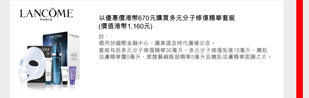 LANCOME
以優惠價港幣670元購買多元分子修復精華套裝
(價值港幣1,160元)
註：
適用於國際金融中心、廣東道及時代廣場分店。
套裝包括多元分子修復精華30毫升、多元分子修復乳液15毫升、嫩肌活膚精華露5毫升、塑顏緊緻眼部精華5毫升及嫩肌活膚精華面膜乙片。