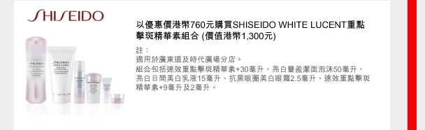 SHISEIDO
以優惠價港幣760元購買SHISEIDO WHITE LUCENT重點擊斑精華素組合 (價值港幣1,300元)
註：
適用於廣東道及時代廣場分店。
組合包括速效重點擊斑精華素+30毫升、亮白豐盈潔面泡沫50毫升、 亮白日間美白乳液15毫升、抗黑眼圈美白眼霜2.5毫升、速效重點擊斑精華素+9毫升及2毫升。

