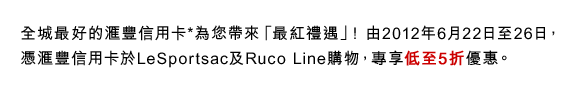 全城最好的匯豐信用卡*為您帶來「最紅禮遇」! 由2012年6月22日至26日，憑匯豐信用卡於LeSportsac及Ruco Line購物，專享低至5折優惠。
