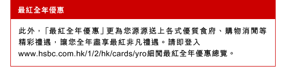 最紅全年優惠
此外，「最紅全年優惠」更為您源源送上各式優質食府、購物消閒等精彩禮遇，讓您全年盡享最紅非凡禮遇。請即登入
www.hsbc.com.hk/1/2/hk/cards/yro細閱最紅全年優惠總覽。