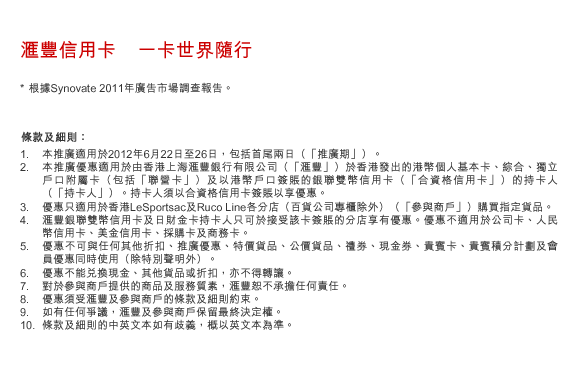 匯豐信用卡    一卡世界隨行
* 根據Synovate 2011年廣告市場調查報告。

條款及細則：
1. 本推廣適用於2012年6月22日至26日，包括首尾兩日（「推廣期」）。 
2. 本推廣優惠適用於由香港上海匯豐銀行有限公司（「匯豐」）於香港發出的港幣個人基本卡、綜合、獨立戶口附屬卡（包括「聯營卡」）及以港幣戶口簽賬的銀聯雙幣信用卡（「合資格信用卡」）的持卡人（「持卡人」）。持卡人須以合資格信用卡簽賬以享優惠。
3. 優惠只適用於香港LeSportsac及Ruco Line各分店（百貨公司專櫃除外）（「參與商戶」）購買指定貨品。
4. 匯豐銀聯雙幣信用卡及日財金卡持卡人只可於接受該卡簽賬的分店享有優惠。優惠不適用於公司卡、人民幣信用卡、美金信用卡、採購卡及商務卡。
5. 優惠不可與任何其他折扣、推廣優惠、特價貨品、公價貨品、禮券、現金券、貴賓卡、貴賓積分計劃及會員優惠同時使用（除特別聲明外）。
6. 優惠不能兌換現金、其他貨品或折扣，亦不得轉讓。 
7. 對於參與商戶提供的商品及服務質素，匯豐恕不承擔任何責任。 
8. 優惠須受匯豐及參與商戶的條款及細則約束。
9. 如有任何爭議，匯豐及參與商戶保留最終決定權。
10. 條款及細則的中英文本如有歧義，概以英文本為準。