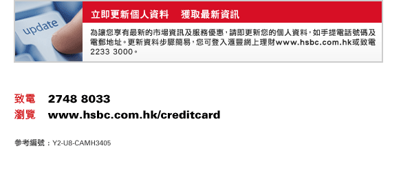 
立即更新個人資料    獲取最新資訊
為讓您享有最新的市場資訊及服務優惠，請即更新您的個人資料，如手提電話號碼及電郵地址。更新資料步驟簡易，您可登入匯豐網上理財www.hsbc.com.hk或致電2233 3000。
致電    2748 8033
瀏覽    www.hsbc.com.hk/creditcard
參考編號 : Y2-U8-CAMH3405
