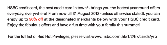 HSBC credit card, the best credit card in town*, brings you the hottest year-round offers everyday, everywhere! From now till 31 August 2012 (unless otherwise stated), you can enjoy up to 50% off at the designated merchants below with your HSBC credit card. Enjoy the fabulous offers and have a fun time with your family this summer!

For the full list of Red Hot Privileges, please visit www.hsbc.com.hk/1/2/hk/cards/yro
