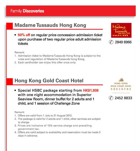 Family Discoveries
          
Madame Tussauds Hong Kong | 2849 6966 		   
•	50% off on regular price concession admission ticket upon purchase of two regular price adult admission tickets

Remark: 
1.	Admission ticket to Madame Tussauds Hong Kong is subject to the rules and regulation of Madame Tussauds hong Kong.
2.	Each cardholder can enjoy this offer once only.
	 

Hong Kong Gold Coast Hotel | 2452 8833
•	Special HSBC package starting from HK$1,938 with one night accommodation in Superior Seaview Room, dinner buffet for 2 adults and 1 child, and 1 session of Challenge Zone 

Remark: 
1.	Offers are valid from 1 July to 31 August 2012. 
2.	The package is valid for 2 adults and 1 child, other services are subject to charges. 
3.	Prices are inclusive of 10% service charge and prevailing government tax. 
4.	Offers are valid subject to availability and reservation must be made 3 days in advance.