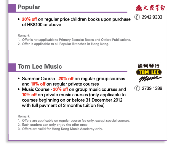 Popular | 2942 9333	 	
•	20% off on regular price children books upon purchase of HK$100 or above

Remark: 
1.	Offer is not applicable to Primary Exercise Books and Oxford Publications. 
2.	Offer is applicable to all Popular Branches in Hong Kong.
	 


Tom Lee Music | 2739 1389			
•	Summer Course - 20% off on regular group courses and 10% off on regular private courses 
•	Music Course - 20% off on group music courses and 10% off on private music courses (only applicable to courses beginning on or before 31 December 2012 with full payment of 3 months tuition fee)

Remark: 
1.	Offers are applicable on regular course fee only, except special courses.
2.	Each student can only enjoy the offer once.
3.	Offers are valid for Hong Kong Music Academy only.