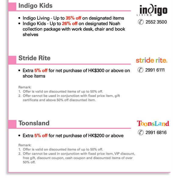 Indigo Kids | 2552 3500		   
•	Indigo Living - Up to 35% off on designated items 
•	Indigo Kids - Up to 26% off on designated Noah collection package with work desk, chair and book shelves
	 

Stride Rite | 2991 6111	 	
•	Extra 5% off for net purchase of HK$300 or above on shoe items

Remark: 
1. 	Offer is valid on discounted items of up to 50% off.
2. 	Offer cannot be used in conjunction with fixed price item, gift certificate and above 50% off discounted item.
	 

Toonsland | 2991 6816			
•	Extra 5% off for net purchase of HK$200 or above

Remark: 
1.	Offer is valid on discounted items of up to 50% off.
2.	Offer cannot be used in conjunction with fixed price item, VIP discount, free gift, discount coupon, cash coupon and discounted items of over 50% off.