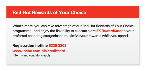 Red Hot Rewards of Your Choice
     
     What's more, you can take advantage of our Red Hot Rewards of Your Choice programme† and enjoy the flexibility to allocate extra 5X RewardCash to your preferred spending categories to maximize your rewards while you spend. 
     
Registration hotline 8228 3308  
www.hsbc.com.hk/creditcard
† Terms and conditions apply.
