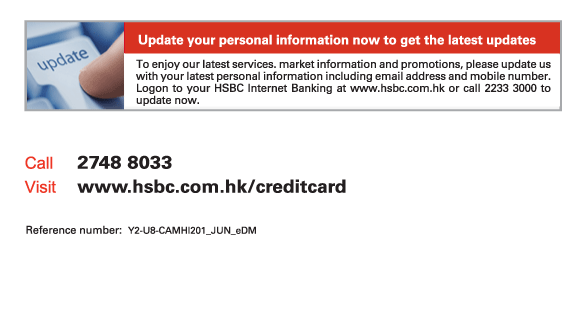 Update your personal information now to get the latest updates
          To enjoy our latest services. market information and promotions, please update us with your latest personal information including email address and mobile number. Logon to your HSBC Internet Banking at www.hsbc.com.hk or call 2233 3000 to update now.
          
Call	2748 8033
Visit	www.hsbc.com.hk/creditcard

Reference number: Y2-U8-CAMHI201_JUN_eDM