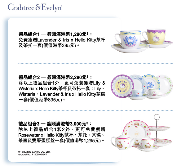 Crabtree & Evelyn
          
禮品組合1 – 簽賬滿港幣1,280元‡：
免費獲贈Lavender & Iris x Hello Kitty茶杯及茶托一套(價值港幣395元)。

禮品組合2 – 簽賬滿港幣2,280元‡：
除以上禮品組合1外，更可免費獲贈Lily & Wisteria x Hello Kitty茶杯及茶托一套；Lily、Wisteria、Lavender & Iris x Hello Kitty茶碟一套(價值港幣895元)。

禮品組合3 – 簽賬滿港幣3,000元‡：
除以上禮品組合1和2外，更可免費獲贈Rosewater x Hello Kitty茶杯、茶托、茶碟、茶壼及雙層蛋糕盤一套(價值港幣1,295元)。

© 1976, 2012 SANRIO CO., LTD.
Approval No.:P120500215CT