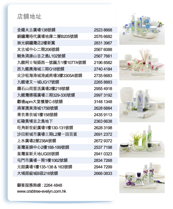 店舖地址
          
金鐘太古廣場138號舖 | 2523 8668
銅鑼灣時代廣場地庫二層B205號舖 | 2576 6682
崇光銅鑼灣店2樓新翼 | 2831 3967
太古城中心二期206號舖 | 2567 6088
鰂魚涌康山吉之島L102號舖 | 2567 7661
九龍柯士甸道西一號圓方1樓1077A號舖 | 2196 8582
西九龍奧海城二期G18號舖 | 2740 4184
尖沙咀海港城港威商場3樓3305A號舖 | 2735 6683
九龍塘又一城UG17號舖 | 2265 8883
鑽石山荷里活廣場2樓218號舖 | 2955 4918
九龍灣德福廣場二期329-330號舖 | 2997 3192
觀塘apm大堂樓層C-5號舖 | 3148 1348
將軍澳東港城175B號舖 | 2628 6884
青衣青衣城1樓158號舖 | 2435 9113
紅磡黃埔吉之島地下 | 2363 6638
旺角新世紀廣場1樓130-131號舖 | 2628 3198
沙田新城市廣場三期L2層一田百貨 | 2691 2372
上水廣場2層238A號舖 | 2672 9372
荃灣荃錦中心2樓188-189號舖 | 2537 7198
荃灣荃新天地UG05號舖 | 2941 0323
屯門市廣場一期1樓1062號舖 | 2834 7268
元朗廣場1樓135-138 & 163號舖 | 2944 7299
大埔超級城B區216號舖 | 2666 0833

顧客服務熱線 : 2264 4848
www.crabtree-evelyn.com.hk