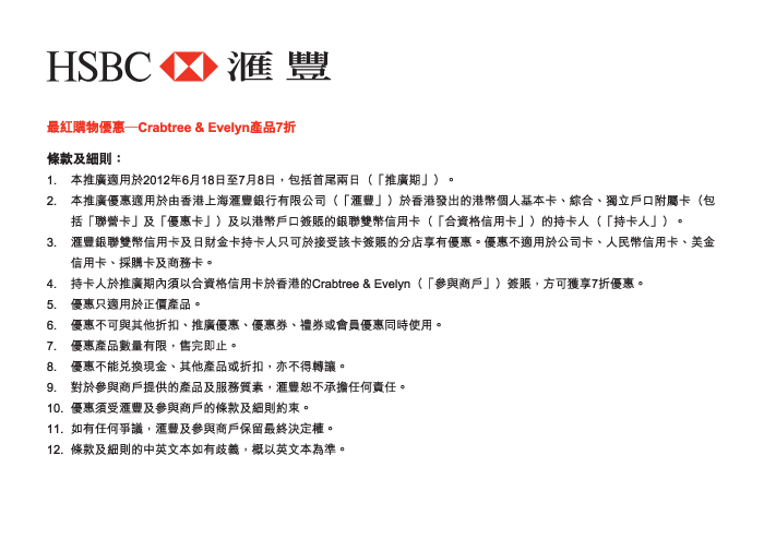 HSBC 匯豐

最紅購物優惠—Crabtree & Evelyn產品7折

條款及細則：
1.	本推廣適用於2012年6月18日至7月8日，包括首尾兩日（「推廣期」）。 
2.	本推廣優惠適用於由香港上海匯豐銀行有限公司（「匯豐」）於香港發出的港幣個人基本卡、綜合、獨立戶口附屬卡（包括「聯營卡」及「優惠卡」）及以港幣戶口簽賬的銀聯雙幣信用卡（「合資格信用卡」）的持卡人（「持卡人」）。
3.	匯豐銀聯雙幣信用卡及日財金卡持卡人只可於接受該卡簽賬的分店享有優惠。優惠不適用於公司卡、人民幣信用卡、美金信用卡、採購卡及商務卡。
4.	持卡人於推廣期內須以合資格信用卡於香港的Crabtree & Evelyn（「參與商戶」）簽賬，方可獲享7折優惠。
5.	優惠只適用於正價產品。
6.	優惠不可與其他折扣、推廣優惠、優惠券、禮券或會員優惠同時使用。
7.	優惠產品數量有限，售完即止。
8.	優惠不能兌換現金、其他產品或折扣，亦不得轉讓。 
9.	對於參與商戶提供的產品及服務質素，匯豐恕不承擔任何責任。 
10.	優惠須受匯豐及參與商戶的條款及細則約束。
11.	如有任何爭議，匯豐及參與商戶保留最終決定權。
12.	條款及細則的中英文本如有歧義，概以英文本為準。