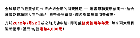 全城最好的匯豐信用卡(1)帶給您全新的消費體驗 ─ 匯豐銀聯雙幣信用卡，結合匯豐及銀聯兩大商戶網絡，匯聚最強優勢，讓您樂享無盡消費優惠。
凡於2012年7月22日或之前成功申請，即可獲豁免首兩年年費，兼享兩大矚目迎新優惠，禮品(2)約值港幣4,000元！

