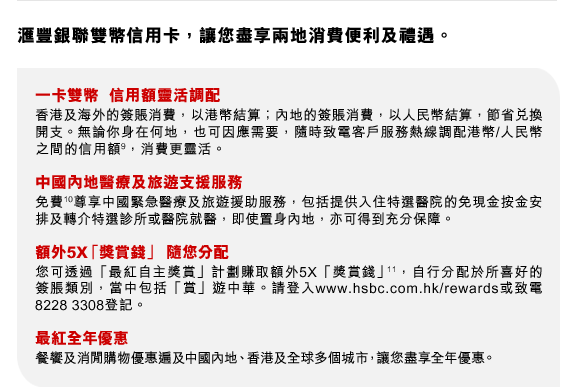 匯豐銀聯雙幣信用卡，讓您盡享兩地消費便利及禮遇。
一卡雙幣  信用額靈活調配
香港及海外的簽賬消費，以港幣結算；內地的簽賬消費，以人民幣結算，節省兌換開支。無論你身在何地，也可因應需要，隨時致電客戶服務熱線調配港幣/人民幣之間的信用額(9)，消費更靈活。
中國內地醫療及旅遊支援服務
免費(10)尊享中國緊急醫療及旅遊援助服務，包括提供入住特選醫院的免現金按金安排及轉介特選診所或醫院就醫，即使置身內地，亦可得到充分保障。
額外5X「獎賞錢」 隨您分配
您可透過「最紅自主獎賞」計劃賺取額外5X「獎賞錢」(11)，自行分配於所喜好的簽脹類別，當中包括「賞」遊中華。請登入www.hsbc.com.hk/rewards或致電8228 3308登記。
最紅全年優惠
餐饗及消閒購物優惠遍及中國內地、香港及全球多個城市，讓您盡享全年優惠。
