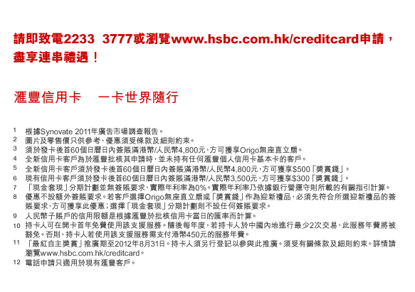 請即致電2233 3777或瀏覽www.hsbc.com.hk/creditcard申請，盡享連串禮遇！
匯豐信用卡    一卡世界隨行
1. 根據Synovate 2011年廣告市場調查報告。
2. 圖片及零售價只供參考，優惠須受條款及細則約束。
3. 須於發卡後首60個日曆日內簽賬滿港幣/人民幣4,800元，方可獲享Origo無座直立扇。
4. 全新信用卡客戶為於匯豐批核其申請時，並未持有任何匯豐個人信用卡基本卡的客戶。
5. 全新信用卡客戶須於發卡後首60個日曆日內簽賬滿港幣/人民幣4,800元，方可獲享$500「獎賞錢」。
6. 現有信用卡客戶須於發卡後首60個日曆日內簽賬滿港幣/人民幣3,500元，方可獲享$300「獎賞錢」。
7. 「現金套現」分期計劃並無簽賬要求，實際年利率為0%。實際年利率乃依據銀行營運守則所載的有關指引計算。
8. 優惠不設額外簽賬要求。若客戶選擇Origo無座直立扇或「獎賞錢」作為迎新禮品，必須先符合所選迎新禮品的簽賬要求，方可獲享此優惠；選擇「現金套現」分期計劃則不設任何簽賬要求。
9. 人民幣子賬戶的信用限額是根據匯豐於批核信用卡當日的匯率而計算。
10. 持卡人可在開卡首年免費使用該支援服務。隨後每年度，若持卡人於中國內地進行最少2次交易，此服務年費將被豁免。否則，持卡人若使用該支援服務需支付港幣450元的服務年費。
11.「最紅自主獎賞」推廣期至2012年8月31日。持卡人須另行登記以參與此推廣。須受有關條款及細則約束。詳情請瀏覽www.hsbc.com.hk/creditcard。
12. 電話申請只適用於現有匯豐客戶。