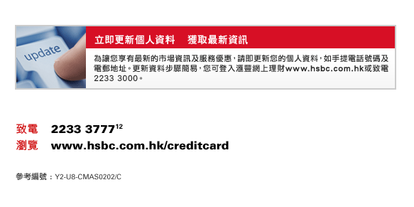 立即更新個人資料    獲取最新資訊
為讓您享有最新的市場資訊及服務優惠，請即更新您的個人資料，如手提電話號碼及電郵地址。更新資料步驟簡易，您可登入匯豐網上理財www.hsbc.com.hk或致電2233 3000。
致電    2233 3777(12)
瀏覽    www.hsbc.com.hk/creditcard
參考編號 : Y2-U8-CMAS0202/C