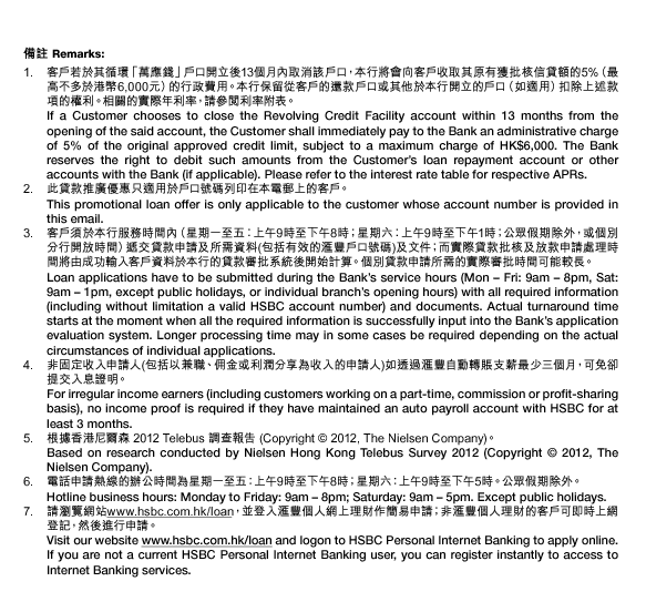 備註 Remarks:
1. 客戶若於其循環「萬應錢」戶口開立後13個月內取消該戶口，本行將會向客戶收取其原有獲批核信貸額的5%（最高不多於港幣6,000元）的行政費用。本行保留從客戶的還款戶口或其他於本行開立的戶口（如適用）扣除上述款項的權利。相關的實際年利率，請參閱利率附表。
If a Customer chooses to close the Revolving Credit Facility account within 13 months from the opening of the said account, the Customer shall immediately pay to the Bank an administrative charge of 5% of the original approved credit limit, subject to a maximum charge of HK$6,000. The Bank reserves the right to debit such amounts from the Customer’s loan repayment account or other accounts with the Bank (if applicable). Please refer to the interest rate table for respective APRs.
2. 此貸款推廣優惠只適用於戶口號碼列印在本電郵上的客戶。
This promotional loan offer is only applicable to the customer whose account number is provided in this email.
3. 客戶須於本行服務時間內（星期一至五︰上午9時至下午8時；星期六︰上午9時至下午1時；公眾假期除外，或個別分行開放時間）遞交貸款申請及所需資料(包括有效的匯豐戶口號碼)及文件；而實際貸款批核及放款申請處理時間將由成功輸入客戶資料於本行的貸款審批系統後開始計算。個別貸款申請所需的實際審批時間可能較長。
Loan applications have to be submitted during the Bank’s service hours (Mon – Fri: 9am – 8pm, Sat: 9am – 1pm, except public holidays, or individual branch’s opening hours) with all required information (including without limitation a valid HSBC account number) and documents. Actual turnaround time starts at the moment when all the required information is successfully input into the Bank’s application evaluation system. Longer processing time may in some cases be required depending on the actual circumstances of individual applications.
4. 非固定收入申請人(包括以兼職、佣金或利潤分享為收入的申請人)如透過匯豐自動轉賬支薪最少三個月，可免卻提交入息證明。
For irregular income earners (including customers working on a part-time, commission or profit-sharing basis), no income proof is required if they have maintained an auto payroll account with HSBC for at least 3 months.
5. 根據香港尼爾森 2012 Telebus 調查報告 (Copyright © 2012, The Nielsen Company)。
Based on research conducted by Nielsen Hong Kong Telebus Survey 2012 (Copyright © 2012, The Nielsen Company).
6. 電話申請熱線的辦公時間為星期一至五：上午9時至下午8時；星期六：上午9時至下午5時。公眾假期除外。
Hotline business hours: Monday to Friday: 9am – 8pm; Saturday: 9am – 5pm. Except public holidays.
7. 請瀏覽網站www.hsbc.com.hk/loan，並登入匯豐個人網上理財作簡易申請；非匯豐個人理財的客戶可即時上網登記，然後進行申請。
Visit our website www.hsbc.com.hk/loan and logon to HSBC Personal Internet Banking to apply online. If you are not a current HSBC Personal Internet Banking user, you can register instantly to access to Internet Banking services.