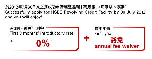 於2012年7月30日或之前成功申請匯豐循環「萬應錢」，可享以下優惠(2)
Successfully apply for HSBC Revolving Credit Facility by 30 July 2012 and you will enjoy(2)
首3個月迎新年利率0%
First 3 months’ introductory rate 0%(1)
+
首年年費豁免
First-year
annual fee waiver